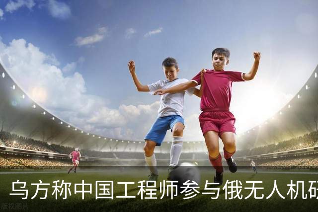 乌方称中国工程师参与俄无人机研发，时速高达1000公里