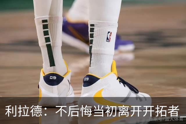 利拉德：不后悔当初离开开拓者 否则球队无法构建如今的阵容