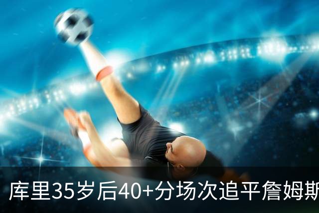 库里35岁后40+分场次追平詹姆斯！赛后：这是一种恩赐 我很幸运