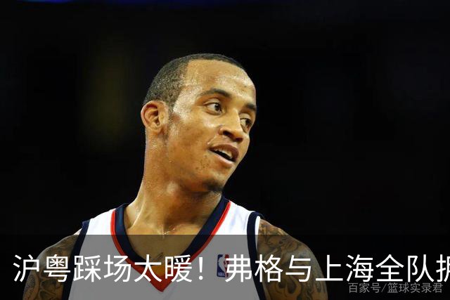 沪粤踩场太暖！弗格与上海全队拥抱，双方国手畅谈，偰李永炜团宠