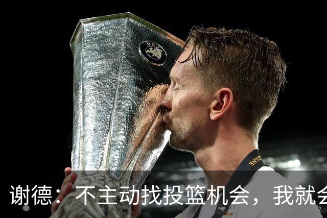 谢德：不主动找投篮机会，我就会成为球队进攻端的负担