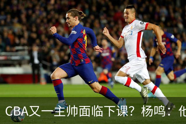 CBA又一主帅面临下课？杨鸣：他对比赛的掌控和熟悉程度很难让人理解