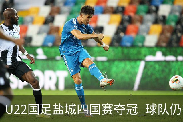 U22国足盐城四国赛夺冠 球队仍需进一步磨合